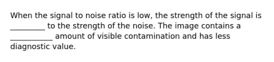 When the signal to noise ratio is low, the strength of the signal is _________ to the strength of the noise. The image contains a ___________ amount of visible contamination and has less diagnostic value.