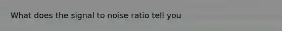 What does the signal to noise ratio tell you