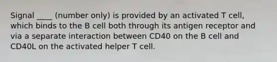 Signal ____ (number only) is provided by an activated T cell, which binds to the B cell both through its antigen receptor and via a separate interaction between CD40 on the B cell and CD40L on the activated helper T cell.