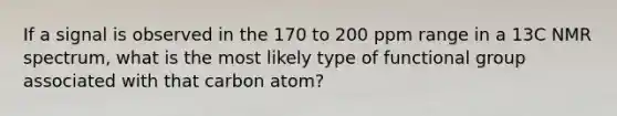 If a signal is observed in the 170 to 200 ppm range in a 13C NMR spectrum, what is the most likely type of functional group associated with that carbon atom?