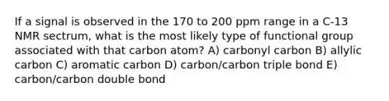 If a signal is observed in the 170 to 200 ppm range in a C-13 NMR sectrum, what is the most likely type of functional group associated with that carbon atom? A) carbonyl carbon B) allylic carbon C) aromatic carbon D) carbon/carbon triple bond E) carbon/carbon double bond