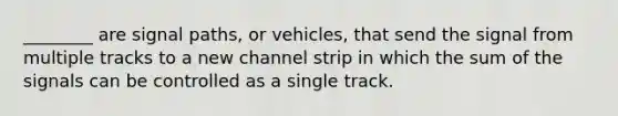 ________ are signal paths, or vehicles, that send the signal from multiple tracks to a new channel strip in which the sum of the signals can be controlled as a single track.