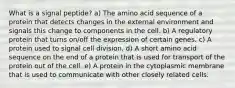 What is a signal peptide? a) The amino acid sequence of a protein that detects changes in the external environment and signals this change to components in the cell. b) A regulatory protein that turns on/off the expression of certain genes. c) A protein used to signal cell division. d) A short amino acid sequence on the end of a protein that is used for transport of the protein out of the cell. e) A protein in the cytoplasmic membrane that is used to communicate with other closely related cells.