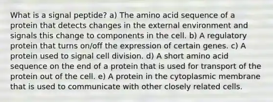 What is a signal peptide? a) The amino acid sequence of a protein that detects changes in the external environment and signals this change to components in the cell. b) A regulatory protein that turns on/off the expression of certain genes. c) A protein used to signal cell division. d) A short amino acid sequence on the end of a protein that is used for transport of the protein out of the cell. e) A protein in the cytoplasmic membrane that is used to communicate with other closely related cells.