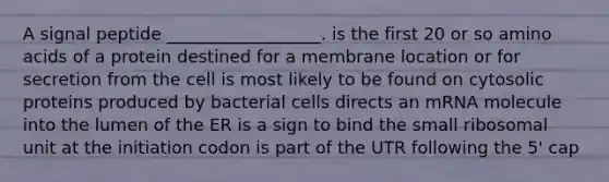 A signal peptide __________________. is the first 20 or so amino acids of a protein destined for a membrane location or for secretion from the cell is most likely to be found on cytosolic proteins produced by bacterial cells directs an mRNA molecule into the lumen of the ER is a sign to bind the small ribosomal unit at the initiation codon is part of the UTR following the 5' cap