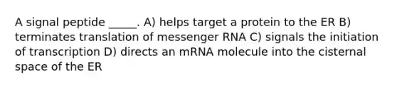 A signal peptide _____. A) helps target a protein to the ER B) terminates translation of <a href='https://www.questionai.com/knowledge/kDttgcz0ig-messenger-rna' class='anchor-knowledge'>messenger rna</a> C) signals the initiation of transcription D) directs an mRNA molecule into the cisternal space of the ER