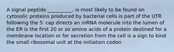 A signal peptide __________. is most likely to be found on cytosolic proteins produced by bacterial cells is part of the UTR following the 5′ cap directs an mRNA molecule into the lumen of the ER is the first 20 or so amino acids of a protein destined for a membrane location or for secretion from the cell is a sign to bind the small ribosomal unit at the initiation codon