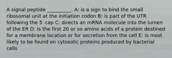 A signal peptide __________. A: is a sign to bind the small ribosomal unit at the initiation codon B: is part of the UTR following the 5′ cap C: directs an mRNA molecule into the lumen of the ER D: is the first 20 or so amino acids of a protein destined for a membrane location or for secretion from the cell E: is most likely to be found on cytosolic proteins produced by bacterial cells