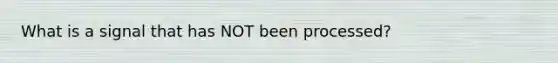 What is a signal that has NOT been processed?