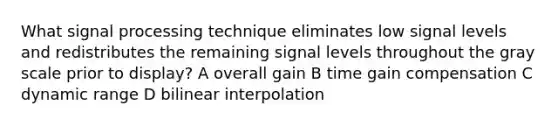 What signal processing technique eliminates low signal levels and redistributes the remaining signal levels throughout the gray scale prior to display? A overall gain B time gain compensation C dynamic range D bilinear interpolation