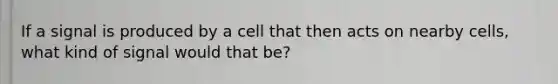 If a signal is produced by a cell that then acts on nearby cells, what kind of signal would that be?