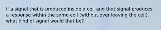 If a signal that is produced inside a cell and that signal produces a response within the same cell (without ever leaving the cell), what kind of signal would that be?