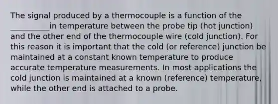 The signal produced by a thermocouple is a function of the __________in temperature between the probe tip (hot junction) and the other end of the thermocouple wire (cold junction). For this reason it is important that the cold (or reference) junction be maintained at a constant known temperature to produce accurate temperature measurements. In most applications the cold junction is maintained at a known (reference) temperature, while the other end is attached to a probe.