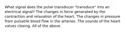 What signal does the pulse transducer "transduce" into an electrical signal? The changes in force generated by the contraction and relaxation of the heart. The changes in pressure from pulsatile blood flow in the arteries. The sounds of the heart valves closing. All of the above.