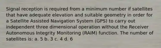 Signal reception is required from a minimum number if satellites that have adequate elevation and suitable geometry in order for a Satellite Assisted Navigation System (GPS) to carry out independent three dimensional operation without the Receiver Autonomous Integrity Monitoring (RAIM) function. The number of satellites is: a. 5 b. 3 c. 4 d. 6