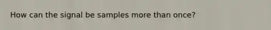 How can the signal be samples more than once?