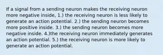 If a signal from a sending neuron makes the receiving neuron more negative inside, 1.) the receiving neuron is less likely to generate an action potential. 2.) the sending neuron becomes more positive inside. 3.) the sending neuron becomes more negative inside. 4.)the receiving neuron immediately generates an action potential. 5.) the receiving neuron is more likely to generate an action potential.