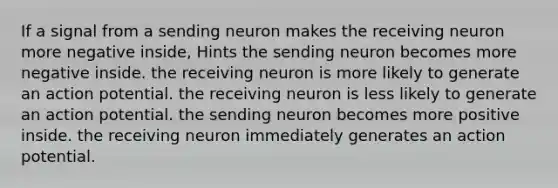 If a signal from a sending neuron makes the receiving neuron more negative inside, Hints the sending neuron becomes more negative inside. the receiving neuron is more likely to generate an action potential. the receiving neuron is less likely to generate an action potential. the sending neuron becomes more positive inside. the receiving neuron immediately generates an action potential.