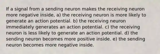 If a signal from a sending neuron makes the receiving neuron more negative inside, a) the receiving neuron is more likely to generate an action potential. b) the receiving neuron immediately generates an action potential. c) the receiving neuron is less likely to generate an action potential. d) the sending neuron becomes more positive inside. e) the sending neuron becomes more negative inside.