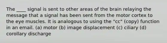 The ____ signal is sent to other areas of the brain relaying the message that a signal has been sent from the motor cortex to the eye muscles. It is analogous to using the "cc" (copy) function in an email. (a) motor (b) image displacement (c) ciliary (d) corollary discharge