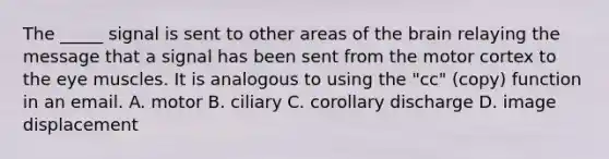 The _____ signal is sent to other areas of the brain relaying the message that a signal has been sent from the motor cortex to the eye muscles. It is analogous to using the "cc" (copy) function in an email. A. motor B. ciliary C. corollary discharge D. image displacement