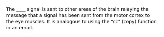 The ____ signal is sent to other areas of the brain relaying the message that a signal has been sent from the motor cortex to the eye muscles. It is analogous to using the "cc" (copy) function in an email.