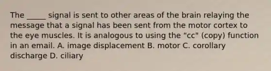 The _____ signal is sent to other areas of the brain relaying the message that a signal has been sent from the motor cortex to the eye muscles. It is analogous to using the "cc" (copy) function in an email. A. image displacement B. motor C. corollary discharge D. ciliary