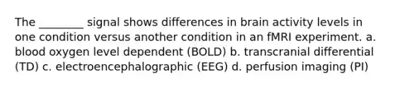 The ________ signal shows differences in brain activity levels in one condition versus another condition in an fMRI experiment. a. blood oxygen level dependent (BOLD) b. transcranial differential (TD) c. electroencephalographic (EEG) d. perfusion imaging (PI)