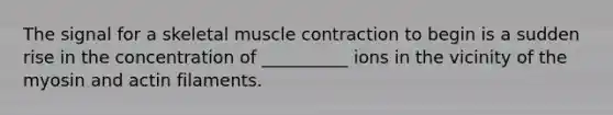 The signal for a skeletal <a href='https://www.questionai.com/knowledge/k0LBwLeEer-muscle-contraction' class='anchor-knowledge'>muscle contraction</a> to begin is a sudden rise in the concentration of __________ ions in the vicinity of the myosin and actin filaments.