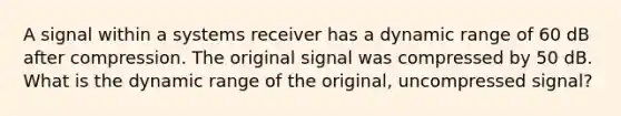 A signal within a systems receiver has a dynamic range of 60 dB after compression. The original signal was compressed by 50 dB. What is the dynamic range of the original, uncompressed signal?