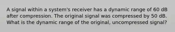 A signal within a system's receiver has a dynamic range of 60 dB after compression. The original signal was compressed by 50 dB. What is the dynamic range of the original, uncompressed signal?