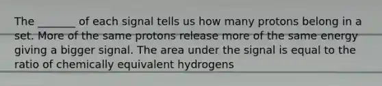 The _______ of each signal tells us how many protons belong in a set. More of the same protons release more of the same energy giving a bigger signal. The area under the signal is equal to the ratio of chemically equivalent hydrogens