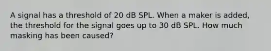 A signal has a threshold of 20 dB SPL. When a maker is added, the threshold for the signal goes up to 30 dB SPL. How much masking has been caused?