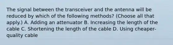 The signal between the transceiver and the antenna will be reduced by which of the following methods? (Choose all that apply.) A. Adding an attenuator B. Increasing the length of the cable C. Shortening the length of the cable D. Using cheaper-quality cable