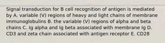 Signal transduction for B cell recognition of antigen is mediated by A. variable (V) regions of heavy and light chains of membrane immunoglobulins B. the variable (V) regions of alpha and beta chains C. Ig alpha and Ig beta associated with membrane Ig D. CD3 and zeta chain associated with antigen receptor E. CD28