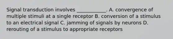 Signal transduction involves ____________. A. convergence of multiple stimuli at a single receptor B. conversion of a stimulus to an electrical signal C. jamming of signals by neurons D. rerouting of a stimulus to appropriate receptors