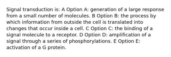 Signal transduction is: A Option A: generation of a large response from a small number of molecules. B Option B: the process by which information from outside the cell is translated into changes that occur inside a cell. C Option C: the binding of a signal molecule to a receptor. D Option D: amplification of a signal through a series of phosphorylations. E Option E: activation of a G protein.