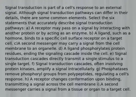 Signal transduction is part of a cell's response to an external signal. Although signal transduction pathways can differ in their details, there are some common elements. Select the six statements that accurately describe signal transduction pathways: a) A receptor may pass on a signal by interacting with another protein or by acting as an enzyme. b) A ligand, such as a hormone, binds to a specific cell surface receptor on a target cell. c)A second messenger may carry a signal from the cell membrane to an organelle. d) A ligand phosphorylates protein residues, ending the signaling cascade inside the cell. e) Signal transduction cascades directly transmit a single stimulus to a single target. f) Signal transduction cascades, often involving protein kinases, amplify a signal intracellularly. g) Phosphatases remove phosphoryl groups from polypeptides, regulating a cell's response. h) A receptor changes conformation upon binding, transmitting a signal across the cell membrane i).A second messenger carries a signal from a tissue or organ to a target cell.