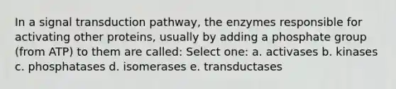 In a signal transduction pathway, the enzymes responsible for activating other proteins, usually by adding a phosphate group (from ATP) to them are called: Select one: a. activases b. kinases c. phosphatases d. isomerases e. transductases