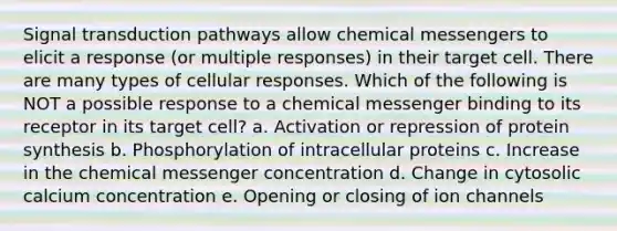 Signal transduction pathways allow chemical messengers to elicit a response (or multiple responses) in their target cell. There are many types of cellular responses. Which of the following is NOT a possible response to a chemical messenger binding to its receptor in its target cell? a. Activation or repression of protein synthesis b. Phosphorylation of intracellular proteins c. Increase in the chemical messenger concentration d. Change in cytosolic calcium concentration e. Opening or closing of ion channels