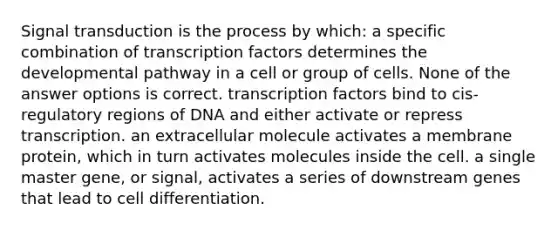 Signal transduction is the process by which: a specific combination of transcription factors determines the developmental pathway in a cell or group of cells. None of the answer options is correct. transcription factors bind to cis-regulatory regions of DNA and either activate or repress transcription. an extracellular molecule activates a membrane protein, which in turn activates molecules inside the cell. a single master gene, or signal, activates a series of downstream genes that lead to cell differentiation.