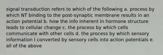 signal transduction refers to which of the following a. process by which NT binding to the post-synaptic membrane results in an action potential b. how the info inherent in hormone structure leads to cellular change c. the process by which cells communicate with other cells d. the process by which sensory information I converted by sensory cells into action potentials e. all of the above