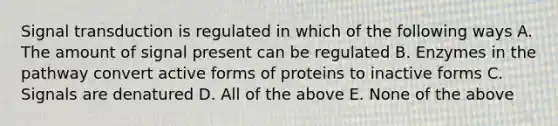 Signal transduction is regulated in which of the following ways A. The amount of signal present can be regulated B. Enzymes in the pathway convert active forms of proteins to inactive forms C. Signals are denatured D. All of the above E. None of the above