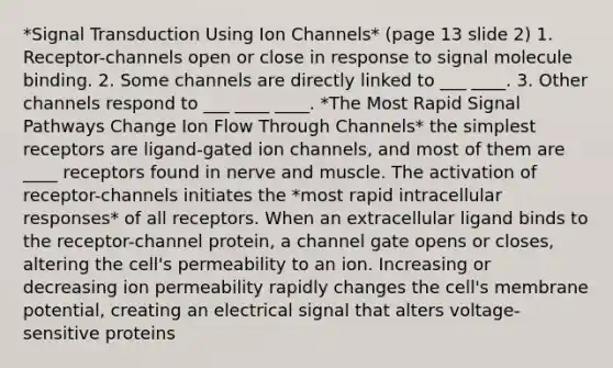 *Signal Transduction Using Ion Channels* (page 13 slide 2) 1. Receptor-channels open or close in response to signal molecule binding. 2. Some channels are directly linked to ___ ____. 3. Other channels respond to ___ ____ ____. *The Most Rapid Signal Pathways Change Ion Flow Through Channels* the simplest receptors are ligand-gated ion channels, and most of them are ____ receptors found in nerve and muscle. The activation of receptor-channels initiates the *most rapid intracellular responses* of all receptors. When an extracellular ligand binds to the receptor-channel protein, a channel gate opens or closes, altering the cell's permeability to an ion. Increasing or decreasing ion permeability rapidly changes the cell's membrane potential, creating an electrical signal that alters voltage-sensitive proteins