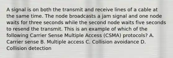 A signal is on both the transmit and receive lines of a cable at the same time. The node broadcasts a jam signal and one node waits for three seconds while the second node waits five seconds to resend the transmit. This is an example of which of the following Carrier Sense Multiple Access (CSMA) protocols? A. Carrier sense B. Multiple access C. Collision avoidance D. Collision detection