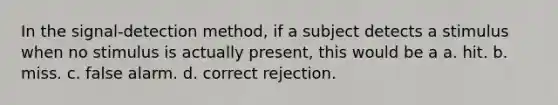 In the signal-detection method, if a subject detects a stimulus when no stimulus is actually present, this would be a a. hit. b. miss. c. false alarm. d. correct rejection.