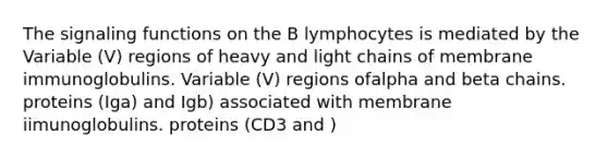 The signaling functions on the B lymphocytes is mediated by the Variable (V) regions of heavy and light chains of membrane immunoglobulins. Variable (V) regions ofalpha and beta chains. proteins (Iga) and Igb) associated with membrane iimunoglobulins. proteins (CD3 and )