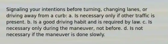 Signaling your intentions before turning, changing lanes, or driving away from a curb: a. Is necessary only if other traffic is present. b. Is a good driving habit and is required by law. c. Is necessary only during the maneuver, not before. d. Is not necessary if the maneuver is done slowly.