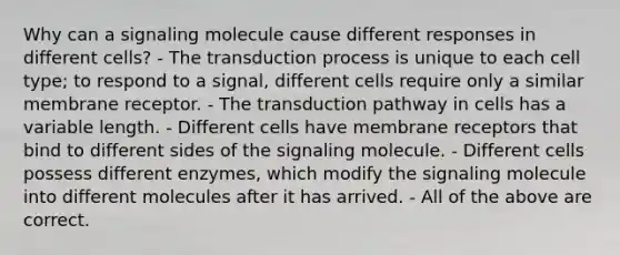 Why can a signaling molecule cause different responses in different cells? - The transduction process is unique to each cell type; to respond to a signal, different cells require only a similar membrane receptor. - The transduction pathway in cells has a variable length. - Different cells have membrane receptors that bind to different sides of the signaling molecule. - Different cells possess different enzymes, which modify the signaling molecule into different molecules after it has arrived. - All of the above are correct.