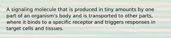 A signaling molecule that is produced in tiny amounts by one part of an organism's body and is transported to other parts, where it binds to a specific receptor and triggers responses in target cells and tissues.